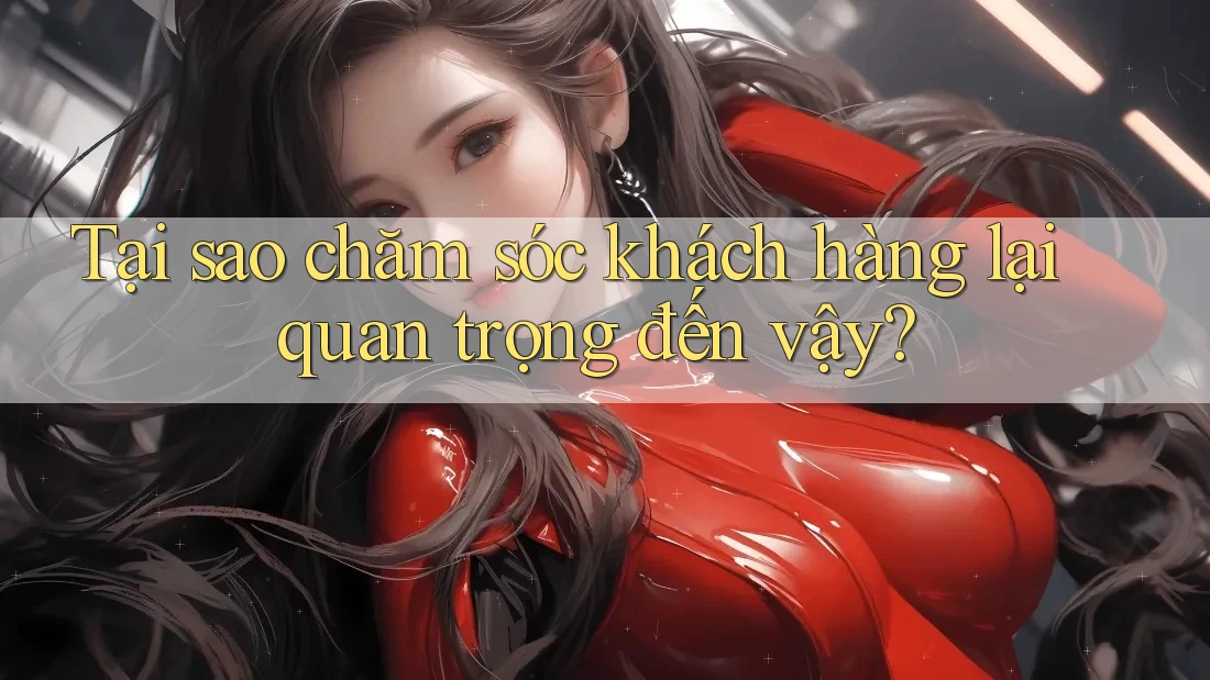 Tại sao chăm sóc khách hàng lại quan trọng đến vậy?