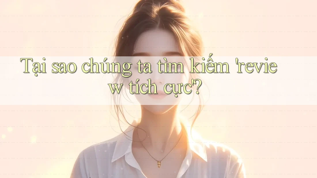 Tại sao chúng ta tìm kiếm 'review tích cực'?