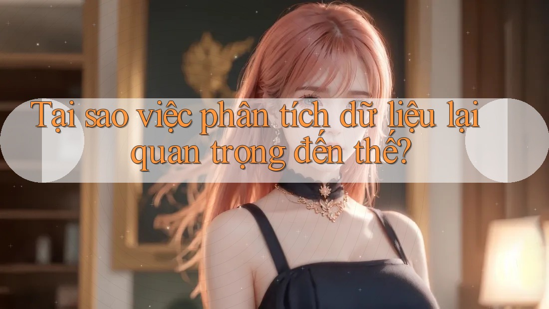 Tại sao việc phân tích dữ liệu lại quan trọng đến thế?