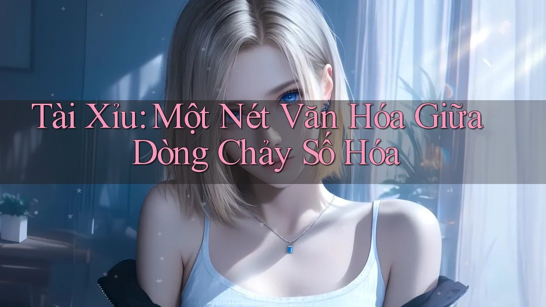 Tài Xỉu: Một Nét Văn Hóa Giữa Dòng Chảy Số Hóa