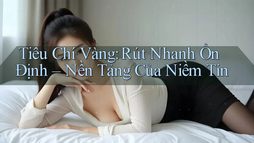 Tiêu Chí Vàng: Rút Nhanh Ổn Định – Nền Tảng Của Niềm Tin
