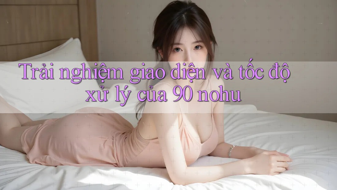 Trải nghiệm giao diện và tốc độ xử lý của 90 nohu Trải nghiệm giao diện và tốc độ xử lý của 90 nohu