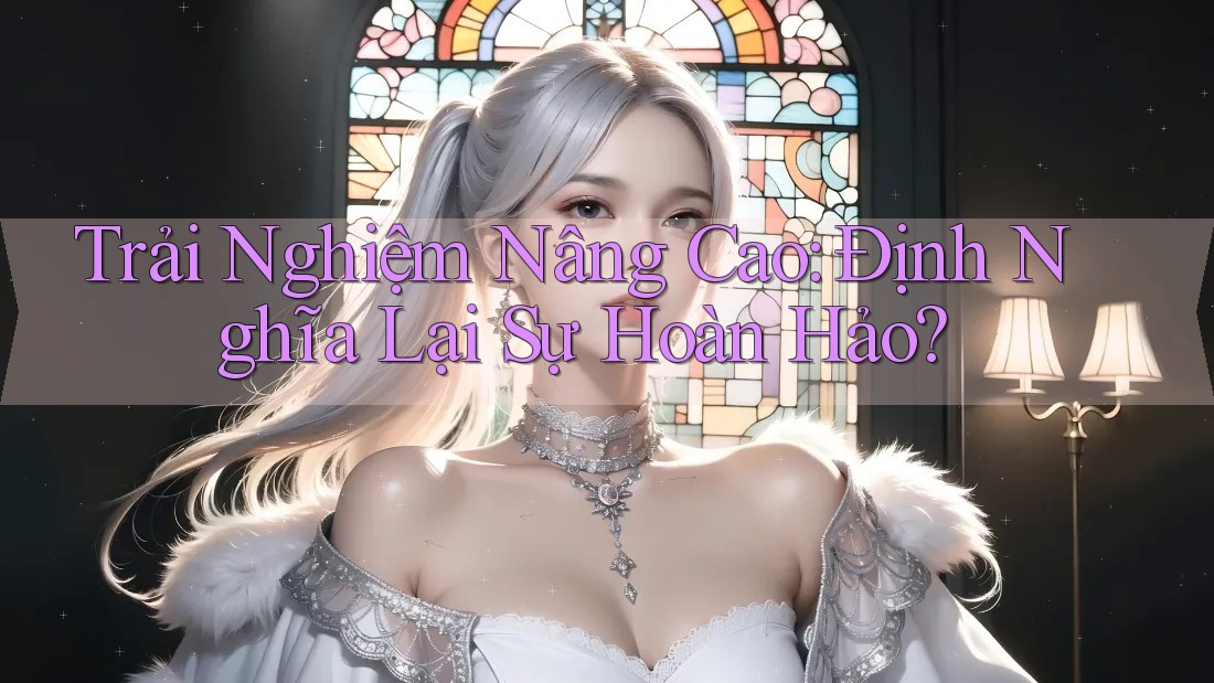 Trải Nghiệm Nâng Cao: Định Nghĩa Lại Sự Hoàn Hảo?