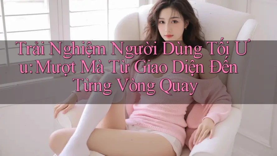 Trải Nghiệm Người Dùng Tối Ưu: Mượt Mà Từ Giao Diện Đến Từng Vòng Quay Trải Nghiệm Người Dùng Tối Ưu: Mượt Mà Từ Giao Diện Đến Từng Vòng Quay