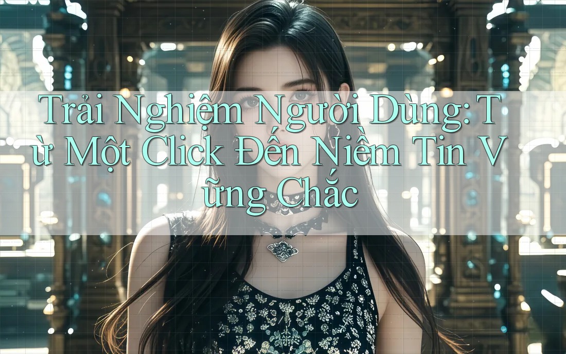 Trải Nghiệm Người Dùng: Từ Một Click Đến Niềm Tin Vững Chắc