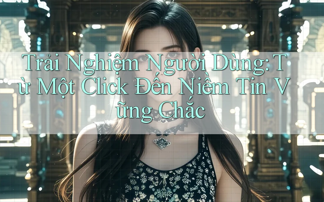 Trải Nghiệm Người Dùng: Từ Một Click Đến Niềm Tin Vững Chắc Trải Nghiệm Người Dùng: Từ Một Click Đến Niềm Tin Vững Chắc