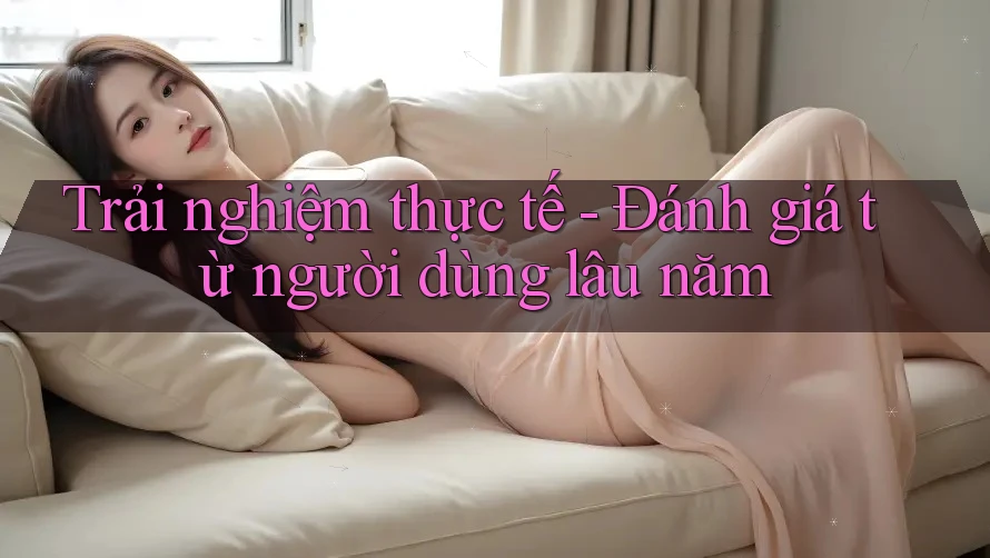 Trải nghiệm thực tế - Đánh giá từ người dùng lâu năm