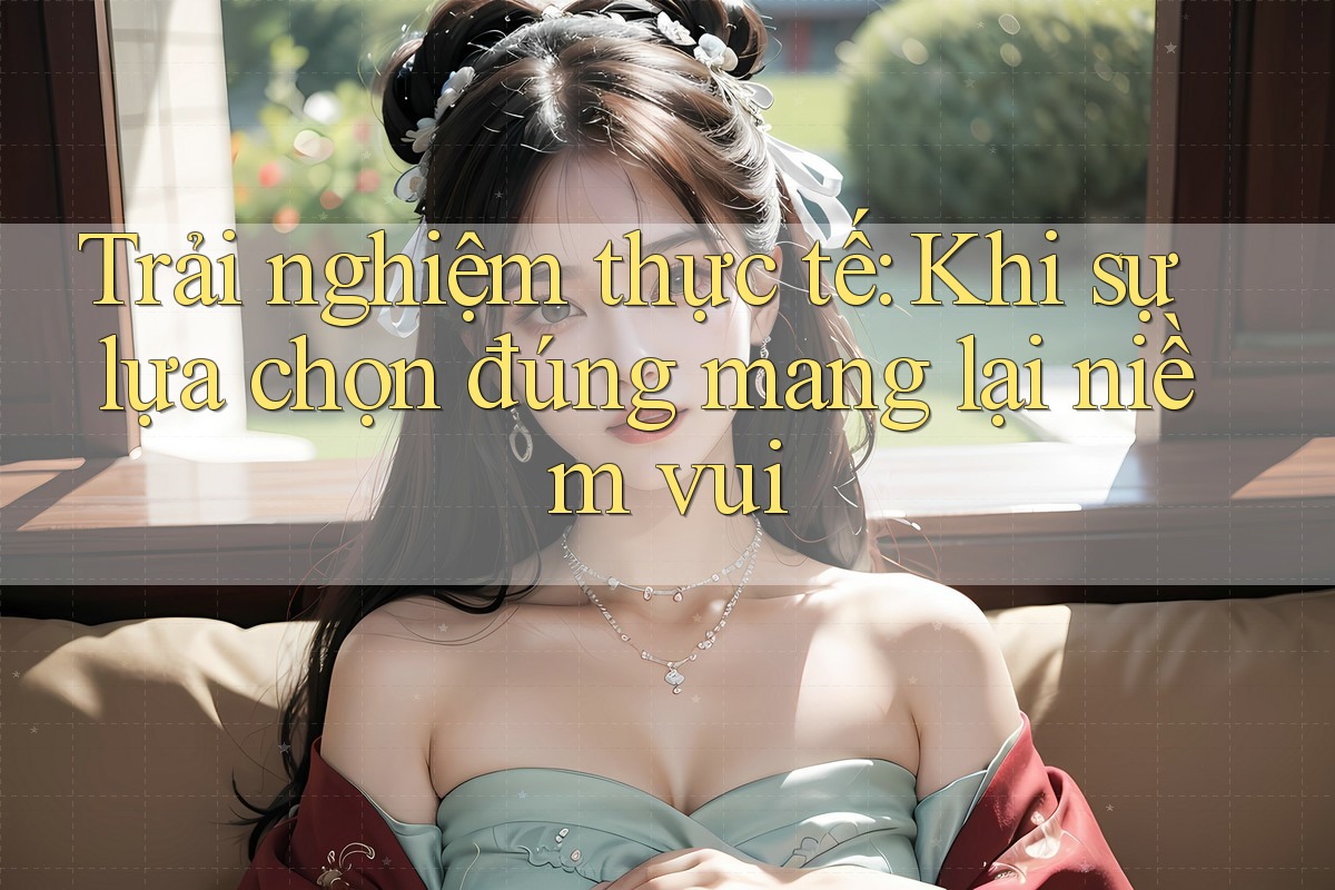 Trải nghiệm thực tế: Khi sự lựa chọn đúng mang lại niềm vui