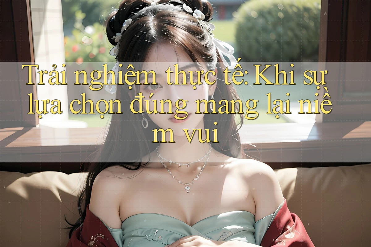 Trải nghiệm thực tế: Khi sự lựa chọn đúng mang lại niềm vui Trải nghiệm thực tế: Khi sự lựa chọn đúng mang lại niềm vui