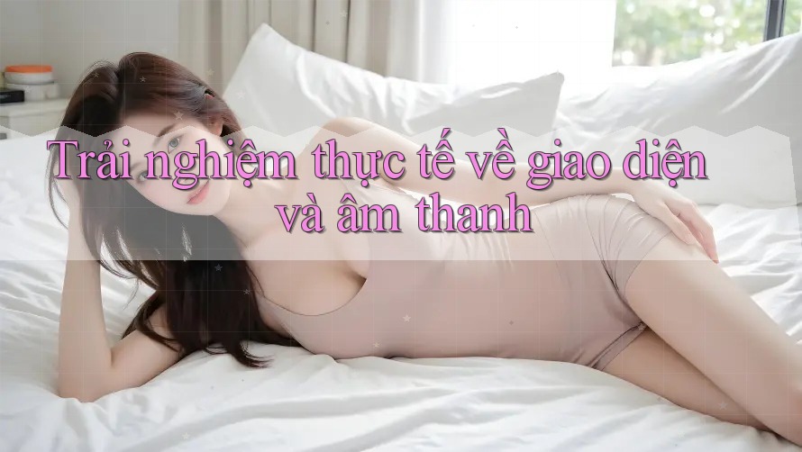 Trải nghiệm thực tế về giao diện và âm thanh Trải nghiệm thực tế về giao diện và âm thanh