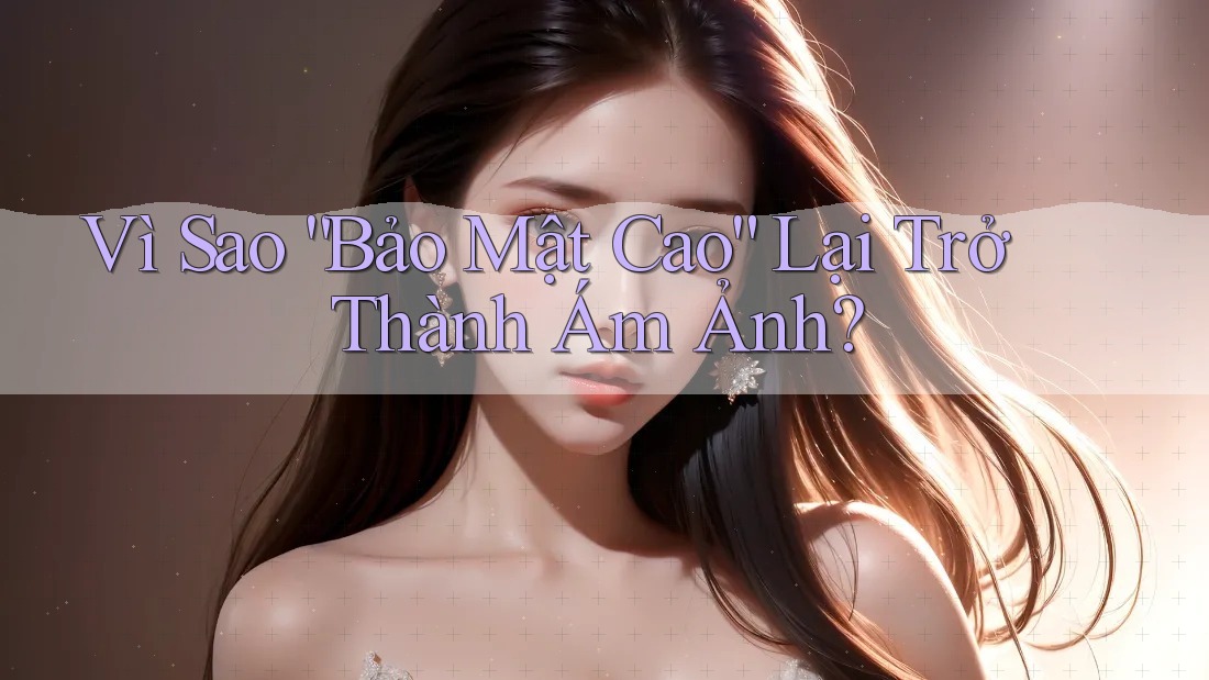 Vì Sao “Bảo Mật Cao” Lại Trở Thành Ám Ảnh?